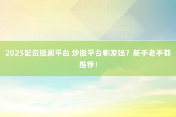 2025配资股票平台 炒股平台哪家强？新手老手都推荐！