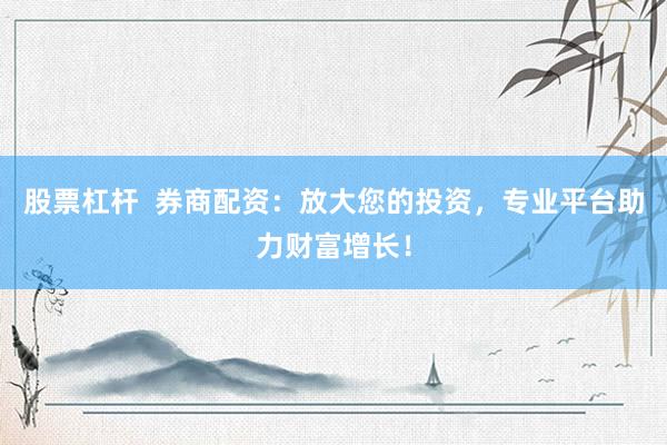 股票杠杆  券商配资：放大您的投资，专业平台助力财富增长！