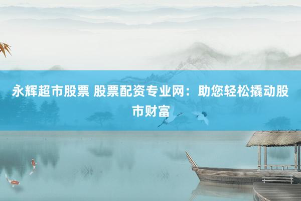 永辉超市股票 股票配资专业网：助您轻松撬动股市财富