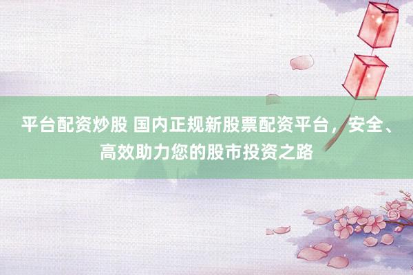 平台配资炒股 国内正规新股票配资平台，安全、高效助力您的股市投资之路