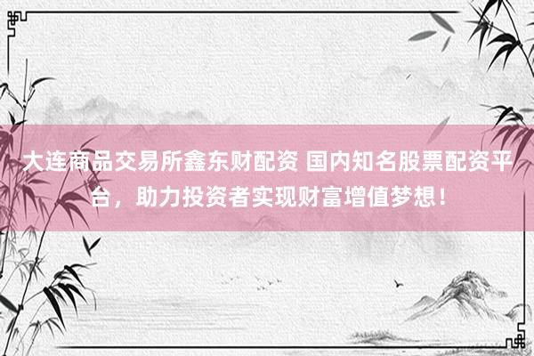 大连商品交易所鑫东财配资 国内知名股票配资平台，助力投资者实现财富增值梦想！