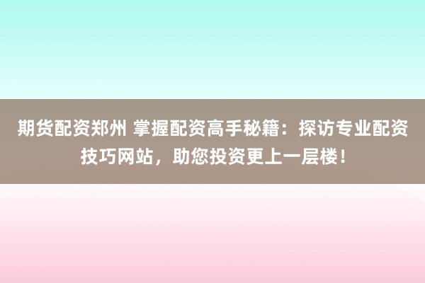 期货配资郑州 掌握配资高手秘籍：探访专业配资技巧网站，助您投资更上一层楼！