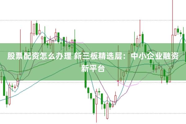 股票配资怎么办理 新三板精选层：中小企业融资新平台