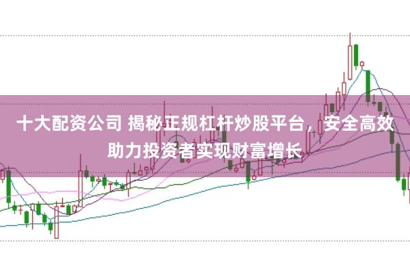 十大配资公司 揭秘正规杠杆炒股平台，安全高效助力投资者实现财富增长
