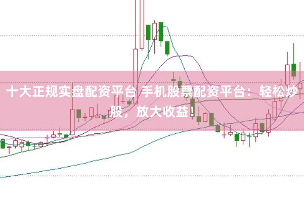 十大正规实盘配资平台 手机股票配资平台：轻松炒股，放大收益！