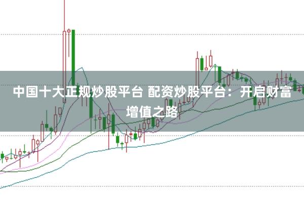 中国十大正规炒股平台 配资炒股平台：开启财富增值之路