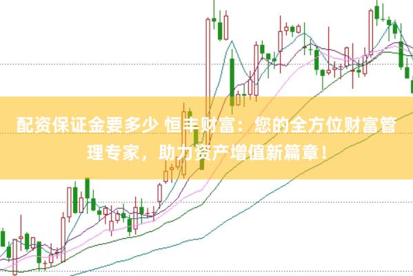 配资保证金要多少 恒丰财富：您的全方位财富管理专家，助力资产增值新篇章！