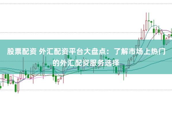 股票配资 外汇配资平台大盘点：了解市场上热门的外汇配资服务选择