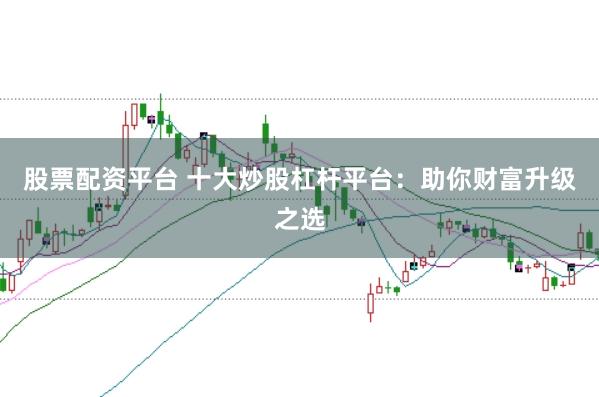 股票配资平台 十大炒股杠杆平台：助你财富升级之选