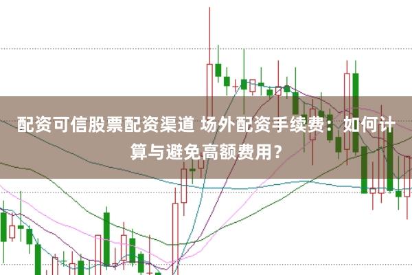 配资可信股票配资渠道 场外配资手续费：如何计算与避免高额费用？