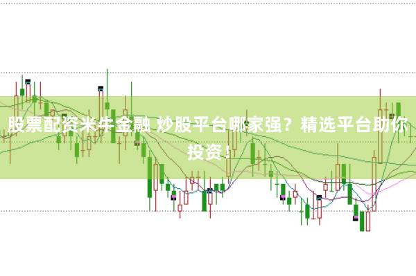 股票配资米牛金融 炒股平台哪家强？精选平台助你投资！