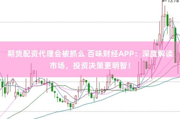 期货配资代理会被抓么 百味财经APP：深度解读市场，投资决策更明智！