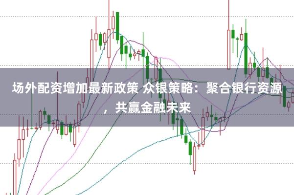 场外配资增加最新政策 众银策略：聚合银行资源，共赢金融未来