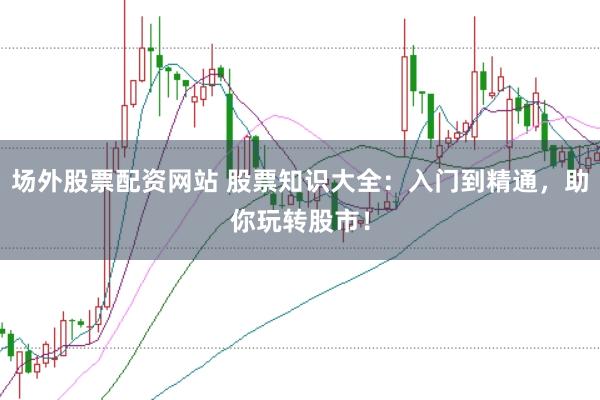 场外股票配资网站 股票知识大全：入门到精通，助你玩转股市！