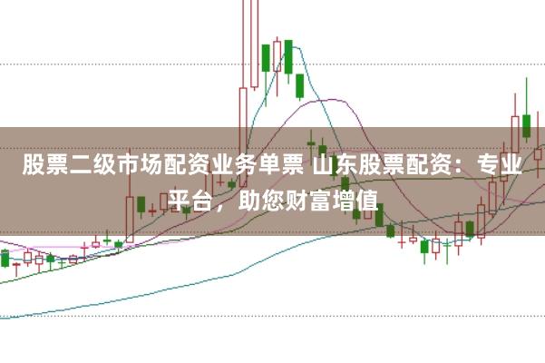 股票二级市场配资业务单票 山东股票配资：专业平台，助您财富增值