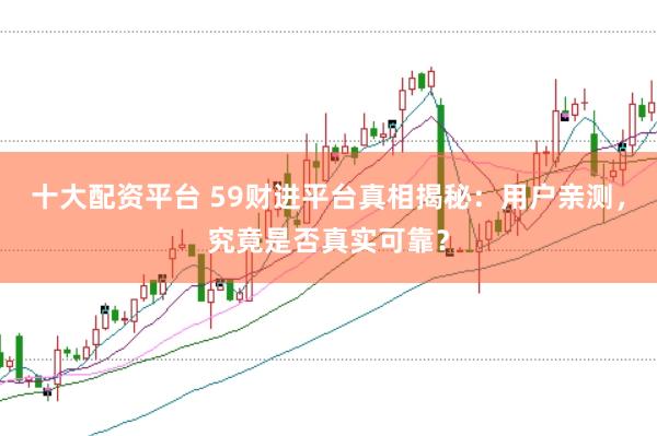 十大配资平台 59财进平台真相揭秘：用户亲测，究竟是否真实可靠？