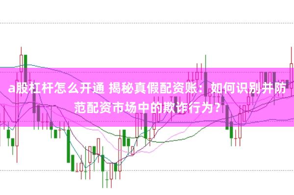 a股杠杆怎么开通 揭秘真假配资账：如何识别并防范配资市场中的欺诈行为？