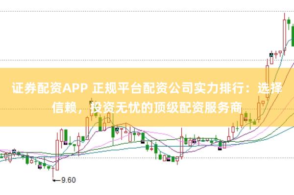 证券配资APP 正规平台配资公司实力排行：选择信赖，投资无忧的顶级配资服务商
