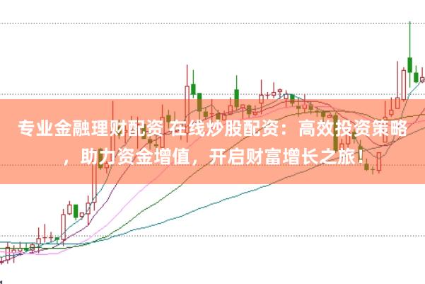 专业金融理财配资 在线炒股配资：高效投资策略，助力资金增值，开启财富增长之旅！