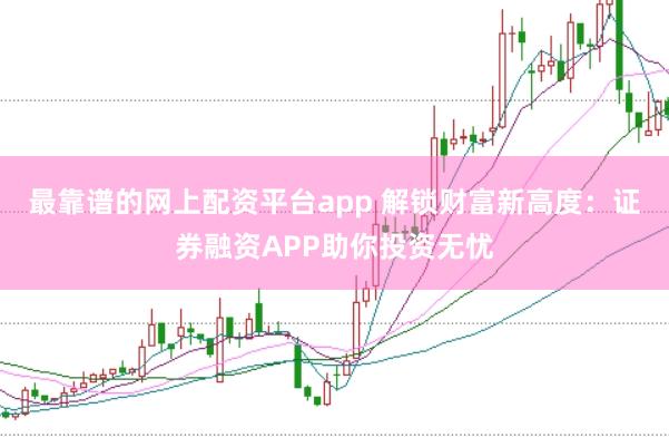 最靠谱的网上配资平台app 解锁财富新高度:证券融资APP助你投资无忧