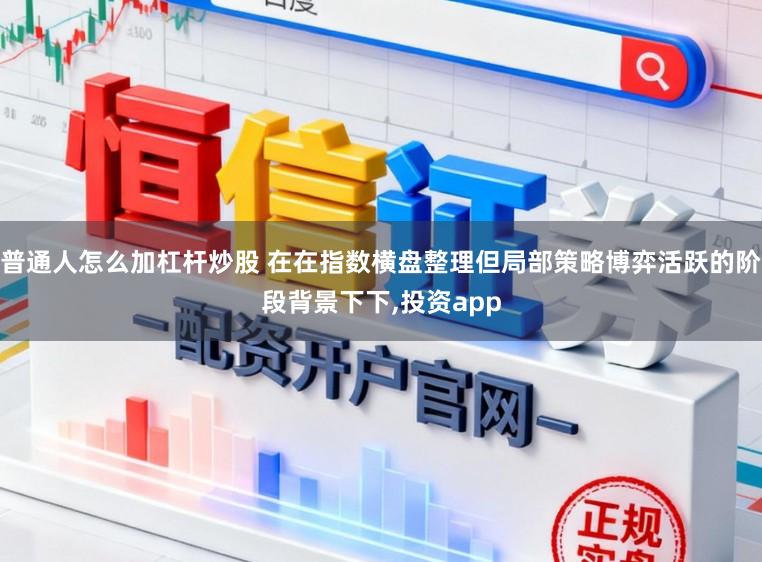 普通人怎么加杠杆炒股 在在指数横盘整理但局部策略博弈活跃的阶段背景下下,投资app