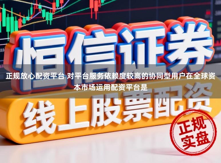 正规放心配资平台 对平台服务依赖度较高的协同型用户在全球资本市场运用配资平台是