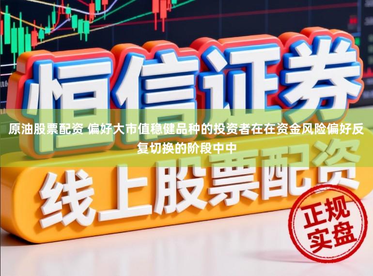 原油股票配资 偏好大市值稳健品种的投资者在在资金风险偏好反复切换的阶段中中
