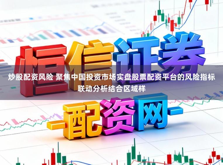 炒股配资风险 聚焦中国投资市场实盘股票配资平台的风险指标联动分析结合区域样