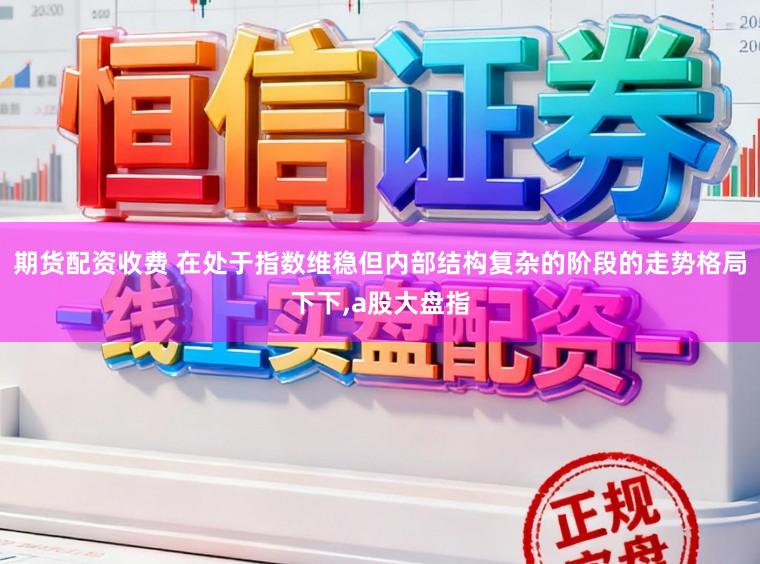 期货配资收费 在处于指数维稳但内部结构复杂的阶段的走势格局下下，a股大盘指
