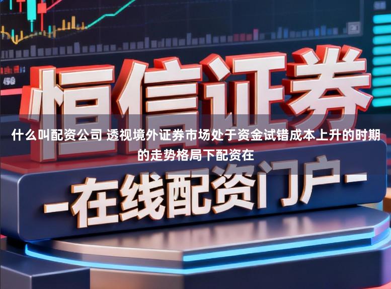 什么叫配资公司 透视境外证券市场处于资金试错成本上升的时期的走势格局下配资在