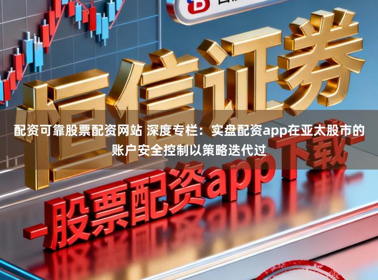 配资可靠股票配资网站 深度专栏：实盘配资app在亚太股市的账户安全控制以策略迭代过
