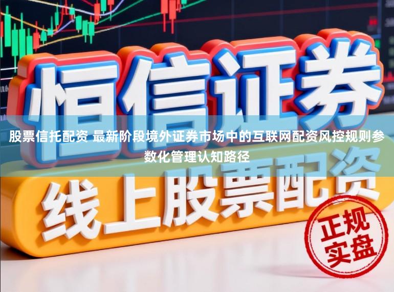 股票信托配资 最新阶段境外证券市场中的互联网配资风控规则参数化管理认知路径