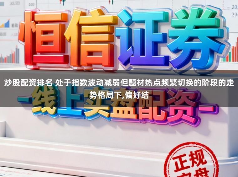 炒股配资排名 处于指数波动减弱但题材热点频繁切换的阶段的走势格局下，偏好结