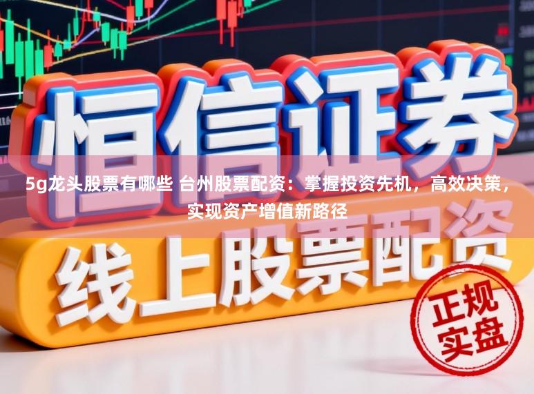 5g龙头股票有哪些 台州股票配资：掌握投资先机，高效决策，实现资产增值新路径