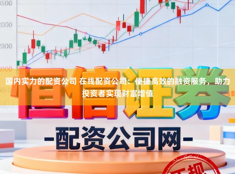 国内实力的配资公司 在线配资公司：便捷高效的融资服务，助力投资者实现财富增值