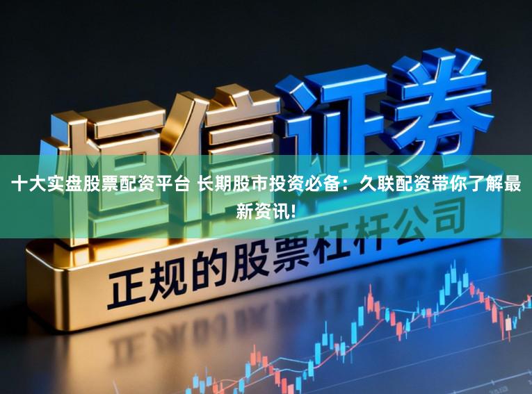 十大实盘股票配资平台 长期股市投资必备：久联配资带你了解最新资讯!
