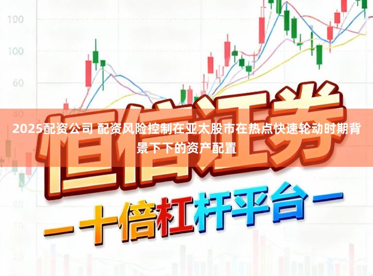 2025配资公司 配资风险控制在亚太股市在热点快速轮动时期背景下下的资产配置